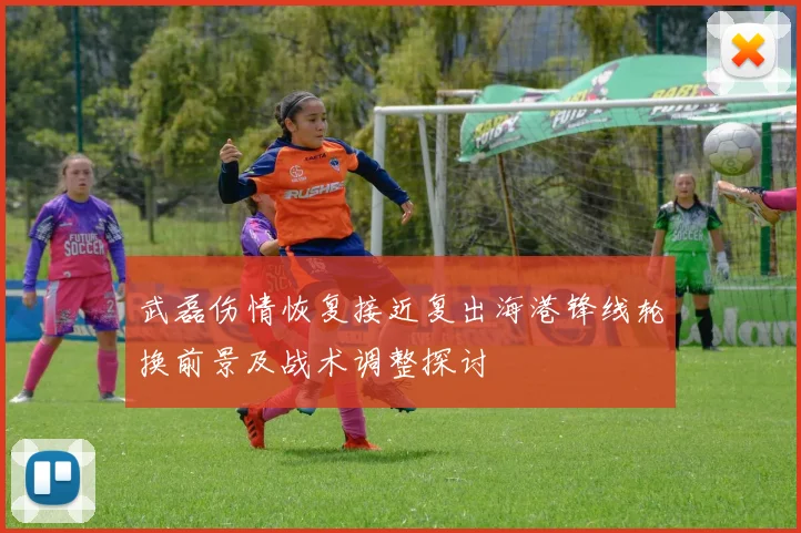 武磊伤情恢复接近复出海港锋线轮换前景及战术调整探讨