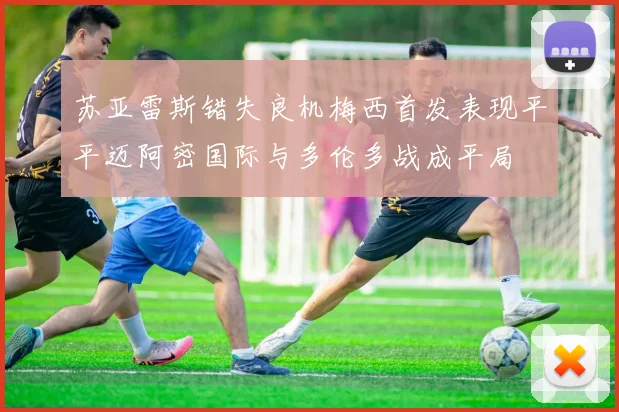 苏亚雷斯错失良机梅西首发表现平平迈阿密国际与多伦多战成平局