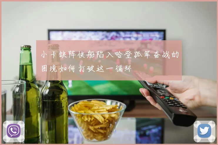 小卡缺阵快船陷入哈登孤军奋战的困境如何打破这一循环