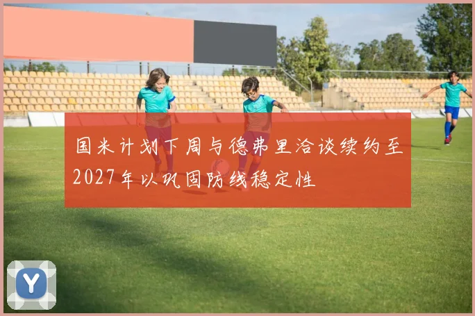 国米计划下周与德弗里洽谈续约至2027年以巩固防线稳定性
