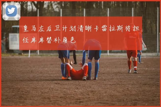 皇马左后卫计划清晰卡雷拉斯将担任库库替补角色