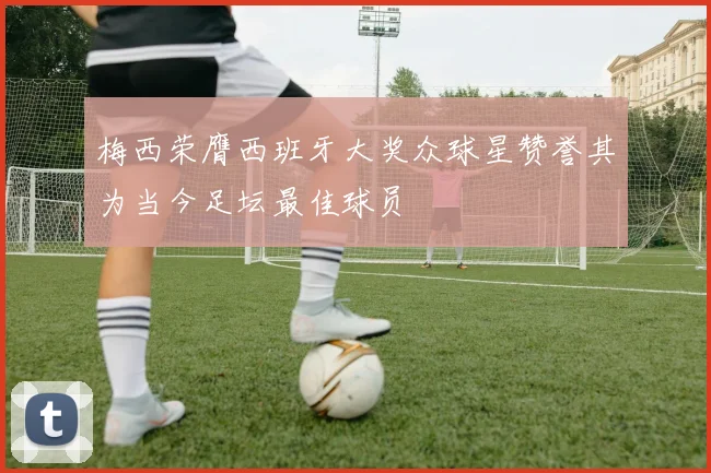 梅西荣膺西班牙大奖众球星赞誉其为当今足坛最佳球员