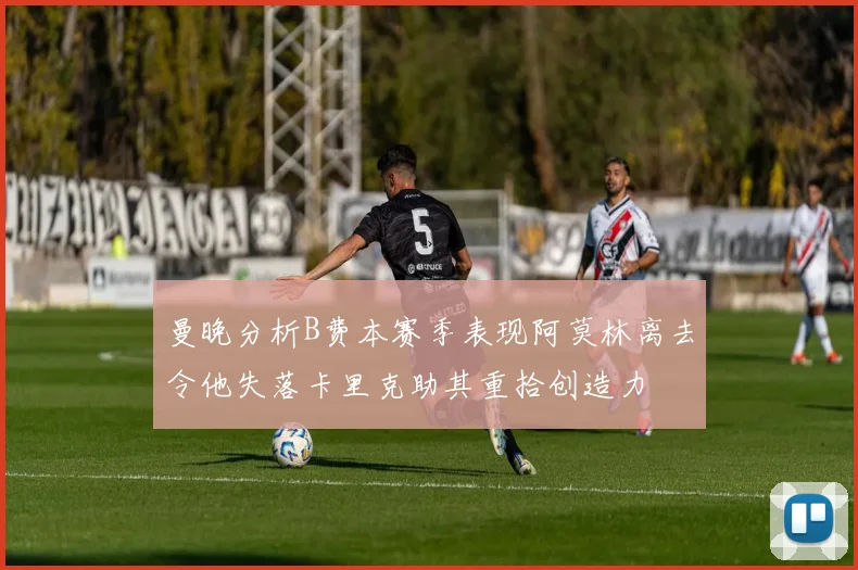 曼晚分析B费本赛季表现阿莫林离去令他失落卡里克助其重拾创造力