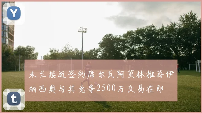 米兰接近签约席尔瓦阿莫林推荐伊纳西奥与其竞争2500万交易在即