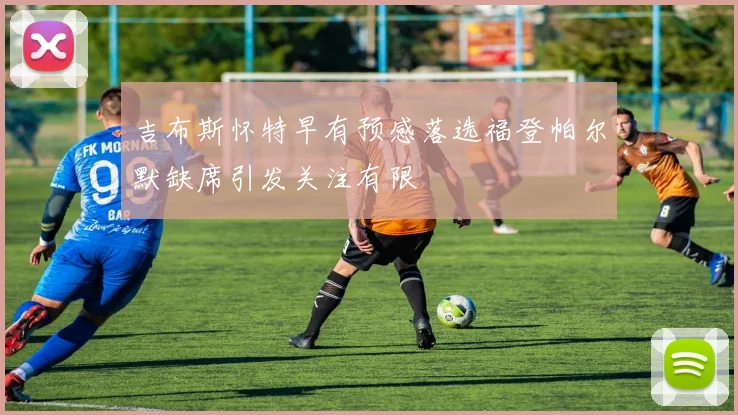 吉布斯怀特早有预感落选福登帕尔默缺席引发关注有限