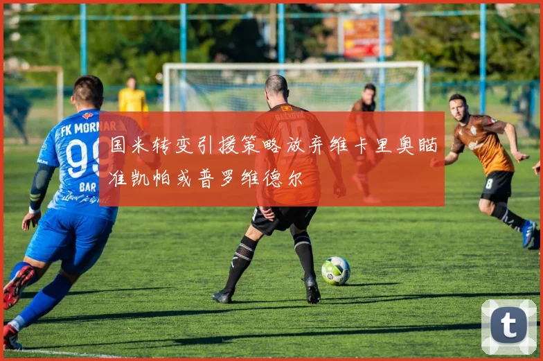 国米转变引援策略放弃维卡里奥瞄准凯帕或普罗维德尔