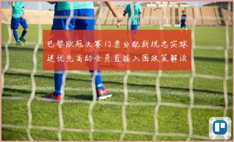 巴黎欧冠决赛门票分配新规忠实球迷优先高龄会员直接入围政策解读
